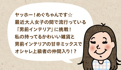 ヤッホー!めぐちゃんです☆最近大人女子の間で流行っている「男前インテリア」に挑戦!私の持ってるかわいい雑貨と男前インテリアの甘辛ミックスでオシャレ上級者の仲間入り!?